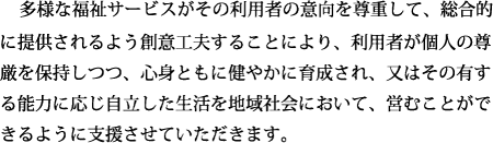 多様な福祉サービスがその利用者の意向を尊重して、総合的に提供されるよう創意工夫することにより、利用者が個人の尊厳を保持しつつ、心身ともに健やかに育成され、又はその有する能力に応じ自立した生活を地域社会において、営むことができるように支援させていただきます。